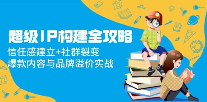 超级IP构建全攻略：信任感建立+社群裂变，爆款内容与品牌溢价实战-AI创作学习-提示词应用-短视频玩法灵卓AI学习网